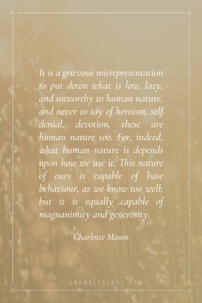 It is a grievous misrepresentation to put down what is low, lazy, and unworthy to human nature, and never to say of heroism, self denial, devotion, these are human nature too. For, indeed, what human nature is depends upon how we use it. This nature of ours is capable of base behaviour, as we know too well; but it is equally capable of magnanimity and generosity. - Charlotte Mason